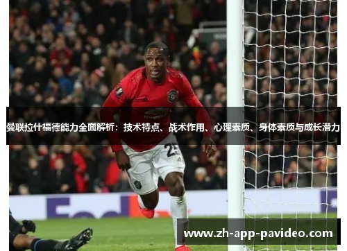 曼联拉什福德能力全面解析：技术特点、战术作用、心理素质、身体素质与成长潜力