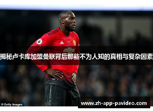 揭秘卢卡库加盟曼联背后那些不为人知的真相与复杂因素