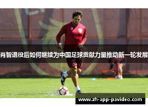 肖智退役后如何继续为中国足球贡献力量推动新一轮发展 肖智退役后如何继续为中国足球贡献力量推动新一轮发展